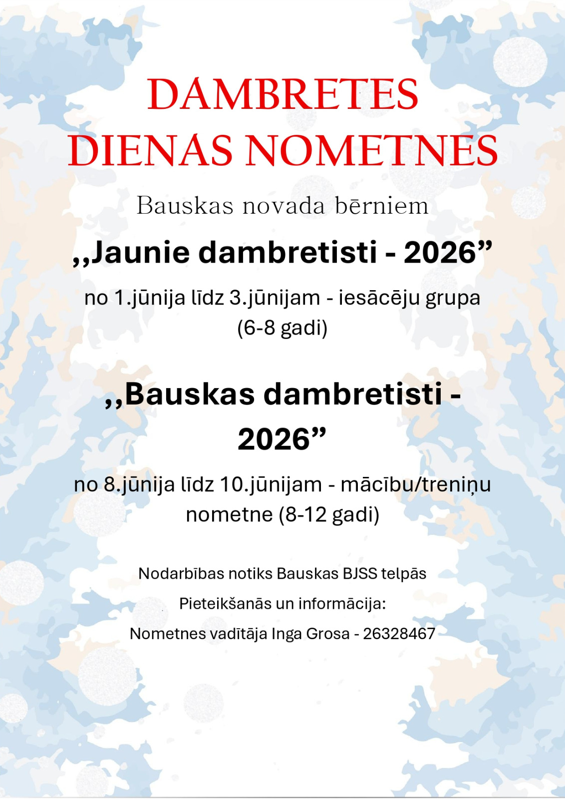 DAMBRETES DIENAS NOMETNES Bauskas novada bērniem „Jaunie dambretisti - 2026” no 1. jūnija līdz 3. jūnijam – iesācēju grupa (6–8 gadi) „Bauskas dambretisti - 2026” no 8. jūnija līdz 10. jūnijam – mācību/treniņu nometne (8–12 gadi) Nodarbības notiks Bauskas BJSS telpās Pieteikšanās un informācija: Nometnes vadītāja Inga Grosa – 26328467